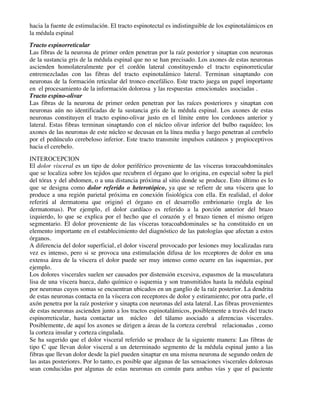 hacia la fuente de estimulación. El tracto espinotectal es indistinguible de los espinotalámicos en
la médula espinal
Tracto espinorreticular
Las fibras de la neurona de primer orden penetran por la raíz posterior y sinaptan con neuronas
de la sustancia gris de la médula espinal que no se han precisado. Los axones de estas neuronas
ascienden homolateralmente por el cordón lateral constituyendo el tracto espinorreticular
entremezcladas con las fibras del tracto espinotalámico lateral. Terminan sinaptando con
neuronas de la formación reticular del tronco encefálico. Este tracto juega un papel importante
en el procesamiento de la información dolorosa y las respuestas emocionales asociadas .
Tracto espino-olivar
Las fibras de la neurona de primer orden penetran por las raíces posteriores y sinaptan con
neuronas aún no identificadas de la sustancia gris de la médula espinal. Los axones de estas
neuronas constituyen el tracto espino-olivar justo en el límite entre los cordones anterior y
lateral. Estas fibras terminan sinaptando con el núcleo olivar inferior del bulbo raquídeo; los
axones de las neuronas de este núcleo se decusan en la línea media y luego penetran al cerebelo
por el pedúnculo cerebeloso inferior. Este tracto transmite impulsos cutáneos y propioceptivos
hacia el cerebelo.
INTEROCEPCION
El dolor visceral es un tipo de dolor periférico proveniente de las vísceras toracoabdominales
que se localiza sobre los tejidos que recubren el órgano que lo origina, en especial sobre la piel
del tórax y del abdomen, o a una distancia próxima al sitio donde se produce. Esto último es lo
que se designa como dolor referido o heterotópico, ya que se refiere de una víscera que lo
produce a una región parietal próxima en conexión fisiológica con ella. En realidad, el dolor
referirá al dermatoma que originó el órgano en el desarrollo embrionario (regla de los
dermatomas). Por ejemplo, el dolor cardíaco es referido a la porción anterior del brazo
izquierdo, lo que se explica por el hecho que el corazón y el brazo tienen el mismo origen
segmentario. El dolor proveniente de las vísceras toracoabdominales se ha constituido en un
elemento importante en el establecimiento del diagnóstico de las patologías que afectan a estos
órganos.
A diferencia del dolor superficial, el dolor visceral provocado por lesiones muy localizadas rara
vez es intenso, pero si se provoca una estimulación difusa de los receptores de dolor en una
extensa área de la víscera el dolor puede ser muy intenso como ocurre en las isquemias, por
ejemplo.
Los dolores viscerales suelen ser causados por distensión excesiva, espasmos de la musculatura
lisa de una víscera hueca, daño químico o isquemia y son transmitidos hasta la médula espinal
por neuronas cuyos somas se encuentran ubicados en un ganglio de la raíz posterior. La dendrita
de estas neuronas contacta en la víscera con receptores de dolor y estiramiento; por otra parle, el
axón penetra por la raíz posterior y sinapta con neuronas del asta lateral. Las fibras provenientes
de estas neuronas ascienden junto a los tractos espinotalámicos, posiblemente a través del tracto
espinorreticular, hasta contactar un núcleo del tálamo asociado a aferencias viscerales.
Posiblemente, de aquí los axones se dirigen a áreas de la corteza cerebral relacionadas , como
la corteza insular y corteza cingulada.
Se ha sugerido que el dolor visceral referido se produce de la siguiente manera: Las fibras de
tipo C que llevan dolor visceral a un determinado segmento de la médula espinal junto a las
fibras que llevan dolor desde la piel pueden sinaptar en una misma neurona de segundo orden de
las astas posteriores. Por lo tanto, es posible que algunas de las sensaciones viscerales dolorosas
sean conducidas por algunas de estas neuronas en común para ambas vías y que el paciente
 