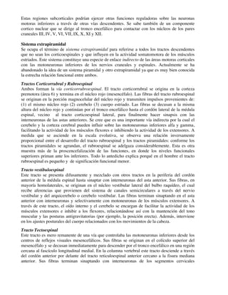 Estas regiones subcorticales podrían ejercer otras funciones reguladoras sobre las neuronas
motoras inferiores a través de otras vías descendentes. Se sabe también de un componente
cortico nuclear que se dirige al tronco encefálico para contactar con los núcleos de los pares
craneales III, IV, V, VI, VII, IX, X, XI y XII.
Sistema extrapiramidal
Se ocupa el término de sistema extrapiramidal para referirse a todos los tractos descendentes
que no sean los corticoespinales y que influyen en la actividad somatomotora de los músculos
estriados. Este sistema constituye una especie de enlace indirecto de las áreas motoras corticales
con las motoneuronas inferiores de los nervios craneales y espinales. Actualmente se ha
abandonado la idea de un sistema piramidal y otro extrapiramidal ya que es muy bien conocida
la estrecha relación funcional entre ambos.
Tractos Corticorrubral y Rubroespinal
Ambos forman la vía corticorrubroespinal. El tracto corticorrubral se origina en la corteza
premotora (área 6) y termina en el núcleo rojo (mesencéfalo). Las fibras del tracto rubroespinal
se originan en la porción magnocelular del núcleo rojo y transmiten impulsos provenientes de:
(1) el mismo núcleo rojo (2) cerebelo (3) cuerpo estriado. Las fibras se decusan a la misma
altura del núcleo rojo y continúan por el tronco encefálico hasta el cordón lateral de la médula
espinal, vecino al tracto corticoespinal lateral, para finalmente hacer sinapsis con las
interneuronas de las astas anteriores. Se cree que es una importante vía indirecta por la cual el
cerebelo y la corteza cerebral pueden influir sobre las motoneuronas inferiores alfa y gamma,
facilitando la actividad de los músculos flexores e inhibiendo la actividad de los extensores. A
medida que se asciende en la escala evolutiva, se observa una relación inversamente
proporcional entre el desarrollo del tracto rubroespinal y los tractos piramidales: conforme los
tractos piramidales se agrandan, el rubroespinal se adelgaza considerablemente. Esta es otra
muestra más de la proscencefalización de las funciones, en donde los niveles funcionales
superiores priman ante los inferiores. Todo lo antedicho explica porqué en el hombre el tracto
rubroespinal es pequeño y de significación funcional menor.
Tracto vestibuloespinal
Este tracto se presenta difusamente y mezclado con otros tractos en la periferia del cordón
anterior de la médula espinal hasta sinaptar con interneuronas del asta anterior. Sus fibras, en
mayoría homolaterales, se originan en el núcleo vestibular lateral del bulbo raquídeo, el cual
recibe aferencias que provienen del sistema de canales semicirculares a través del nervio
vestibular y del arquicerebelo o cerebelo vestibular. Las fibras terminan sinaptando en el asta
anterior con interneuronas y selectivamente con motoneuronas de los músculos extensores. A
través de este tracto, el oído interno y el cerebelo se encargan de facilitar la actividad de los
músculos extensores e inhibir a los flexores, relacionándose así con la mantención del tono
muscular y las posturas antigravitatorias (por ejemplo, la posición erecta). Además, interviene
en los ajustes posturales del cuerpo relacionados con los movimientos de la cabeza.
Tracto Tectoespinal
Este tracto es mero remanente de una vía que controlaba las motoneuronas inferiores desde los
centros de reflejos visuales mesencefálicos. Sus fibras se originan en el colículo superior del
mesencéfalo y se decusan inmediatamente para descender por el tronco encefálico en una región
cercana al fascículo longitudinal medial. En la columna vertebral este tracto desciende a través
del cordón anterior por delante del tracto reticuloespinal anterior cercano a la fisura mediana
anterior. Sus fibras terminan sinaptando con interneuronas de los segmentos cervicales
 