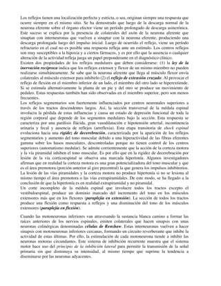 Los reflejos tienen una localización perfecta y estricta, o sea, originan siempre una respuesta que
ocurre siempre en el mismo sitio. Se ha demostrado que luego de la descarga normal de la
neurona eferente sobre el órgano efector viene un período prolongado de descarga asincrónica.
Este suceso se explica por la presencia de colaterales del axón de la neurona aferente que
sinaptan con interneuronas que vuelven a sinaptar con la neurona eferente, produciendo una
descarga prolongada luego del impulso inicial. Luego de ocurrido el reflejo, viene un período
refractario en el cual no es posible una respuesta refleja ante un estímulo. Los centros reflejos
son muy susceptibles a la hipoxia y a ciertos fármacos, y es por ello que la ausencia o cualquier
alteración de la actividad refleja juega un papel preponderante en el diagnóstico clínico.
Existen dos propiedades de los reflejos medulares que deben considerarse: (1) la ley de la
inervación recíproca indica que los reflejos extensor y flexor de un mismo miembro no pueden
realizarse simultáneamente. Se sabe que la neurona aferente que llega al músculo flexor envía
colaterales al músculo extensor para inhibirlo (2) el reflejo de extensión cruzado: Al provocar el
reflejo de flexión en el miembro inferior de un lado, el miembro del otro lado se hiperextiende.
Si se estimula alternativamente la planta de un pie y del otro se produce un movimiento de
pedaleo. Estas respuestas también han sido observadas en el miembro superior, pero son menos
frecuentes.
Los reflejos segmentarios son fuertemente influenciados por centros neuronales superiores a
través de los tractos descendentes largos. Así, la sección transversal de la médula espinal
involucra la pérdida de estas influencias y causa un estado de depresión funcional de toda la
región corporal que depende de los segmentos medulares bajo la sección. Esta respuesta se
caracteriza por una parálisis flácida, gran vasodilatación e hipotensión arterial, incontinencia
urinaria y fecal y ausencia de reflejos (arreflexia). Esta etapa transitoria de shock espinal
evoluciona hacia una rigidez de decerebración, caracterizada por la aparición de los reflejos
segmentarios y aumento del tono muscular debido a una hiperactividad de las fibras eferentes
gamma sobre los husos musculares, descontroladas porque no tienen control de los centros
superiores (automatismo medular). Se admite corrientemente que la acción de la corteza motora
y la vía piramidal inhiben el tono muscular. Es por ello que en la rigidez de decerebración por
lesión de la vía corticoespinal se observa una marcada hipertonía. Algunos investigadores
afirman que en realidad la corteza motora es una gran potencializadora del tono muscular y que
es el área premotora (porción anterior al giro precentral) la que genera los impulsos inhibitorios.
La lesión de las vías piramidales y la corteza motora no produce hipertonía si no se lesiona al
mismo tiempo el área premotora o las vías extrapiramidales. De este modo, se ha llegado a la
conclusión de que la hipertonía es en realidad extrapiramidal y no piramidal.
Un corte incompleto de la médula espinal que involucre todos los tractos excepto el
vestibuloespinal, produce un dominio marcado del incremento del tono en los músculos
extensores más que en los flexores (paraplejía en extensión). La sección de todos los tractos
produce una flexión como respuesta a reflejos y una disminución del tono de los músculos
extensores (paraplejía en flexión).
Cuando las motoneuronas inferiores van atravesando la sustancia blanca camino a formar las
raíces anteriores de los nervios espinales, emiten colaterales que hacen sinapsis con unas
neuronas colinérgicas denominadas células de Renshaw. Estas interneuronas vuelven a hacer
sinapsis con motoneuronas inferiores cercanas, formando un circuito reverberante que inhibe la
actividad de estas últimas. Por ello, la estimulación de cada motoneurona tiende a inhibir las
neuronas motoras circundantes. Este sistema de inhibición recurrente muestra que el sistema
motor hace uso del principio de la inhibición lateral para permitir la transmisión de la señal
primaria sin que disminuya su intensidad, al mismo tiempo que suprime la tendencia a
diseminarse por las neuronas adyacentes.
 