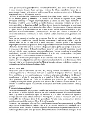 lateral posterior constituyen el fascículo cuneatus (de Burdach). Este tracto está presente desde
el sexto segmento torácico hacia cervical, contiene las fibras ascendentes largas de los
segmentos cervicales y seis primeros torácicos que llevan impulsos propioceptivos de la parte
superior del tronco y del miembro superior.
Las fibras de ambos tractos sinaptan con la neurona de segundo orden a nivel del bulbo raquídeo
en los núcleos gracilis y cuneatus. Los axones de la neurona de segundo orden (fibras
arqueadas internas) se dirigen anteromedialmente y cruzan la línea media formando la
decusación sensitiva. Luego, las fibras ascienden formando un paquete compacto que cruza el
tronco encefálico: el lemnisco medial. Las fibras de este lemnisco sinaptan con la neurona de
tercer orden en el núcleo ventral posterolateral del tálamo. Luego de cruzar el brazo posterior de
la cápsula interna y la corona radiada, los axones de esta tercera neurona terminan en el giro
postcentral de la corteza cerebral (somatosensorial). En esta zona cortical, se interpretan las
sensaciones de la mitad contralateral en forma invertida (cabeza en zona inferior , pierna en zona
superior)
Estos tractos transmiten impulsos de percepción fina de los estímulos táctiles, incluyendo
sensación táctil con elemento espacial. Su daño provoca que el paciente no precise el sitio del
estímulo táctil ya sea de tipo único o doble simultáneo. Además, gracias a los impulsos
propioceptivos transmitidos por estos tractos es posible reconocer conscientemente sensaciones
vibratorias, movimientos activos o pasivos y la posición de las partes del cuerpo en el espacio.
Si se destruyen los tractos de la columna blanca posterior, sería imposible determinar en qué
posición están los pies o los dedos a menos que el paciente los vea, y se pierde la sensación de
movimiento y posición de los miembros inferiores. Si se les pide a estos pacientes que junten
sus pies, se observa en ellos un movimiento de bambaleo.
Se sabe que información propioceptiva de los músculos del cuello es enviada también a
cerebelo a través del pedúnculo cerebeloso inferior ipsilateral. Esta vía es el denominado tracto
cuneocerebelar y sus fibras constituyen las fibras arqueadas externas posteriores penetran por
pedúnculo cerebeloso inferior al paleocerebelo.
EXTEROCEPCION
Se relaciona con las sensaciones de calor, frío, dolor y también con aferencias táctiles. La
sustancia gelatinosa se relaciona en parte con la recepción de impulsos dolorosos a través de
fibras amielínicas y poco mielinizadas que constituyen el tracto posterolateral (de Lissauer)
ubicado entre el vértice del asta posterior y la superficie de la médula espinal cercano a las
raíces posteriores. Todas las células de la columna gris posterior que reciben impulsos
exteroceptivos originan axones que se decusan pasando por la comisura blanca anterior al lado
opuesto, en donde se separan en dos tractos ascendentes: Los tractos espinotalámicos lateral y
anterior.
Tracto espinotalámico lateral
Las sensaciones de dolor y temperatura captadas por las terminaciones nerviosas libres de la piel
son llevadas a la médula espinal a través de dos tipos de fibras: (1) fibras de conducción lenta de
tipo C (2) fibras de conducción rápida de tipo delta A. Las fibras de conducción rápida se
encargan de dar la alerta ante un estímulo de dolor agudo. Las fibras de conducción lenta son las
responsables del prolongado dolor de las quemaduras. Por otra parte, las sensaciones térmicas
también son transmitidas tanto por fibras de tipo C y A delta.
Los axones que transportan información termalgésica penetran en la zona posterior de la médula
proyectándose como fibras ascendentes, dos a tres segmentos medulares formando el tracto
posterolateral. Estas fibras de la neurona de primer orden terminan sinaptando en neuronas de la
sustancia gelatinosa de las astas posteriores. El neurotransmisor involucrado en la sinapsis de las
 