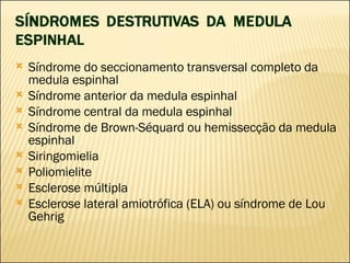 Síndrome do seccionamento transversal completo da medula espinhal  Síndrome anterior da medula espinhal  Síndrome central da medula espinhal  Síndrome de Brown-Séquard ou hemissecção da medula espinhal Siringomielia Poliomielite Esclerose múltipla Esclerose lateral amiotrófica (ELA) ou síndrome de Lou Gehrig 