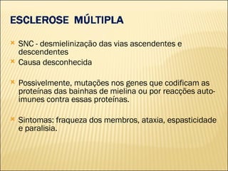 SNC - desmielinização das vias ascendentes e descendentes Causa desconhecida Possivelmente, mutações nos genes que codificam as proteínas das bainhas de mielina ou por reacções auto-imunes contra essas proteínas. Sintomas: fraqueza dos membros, ataxia, espasticidade e paralisia. 