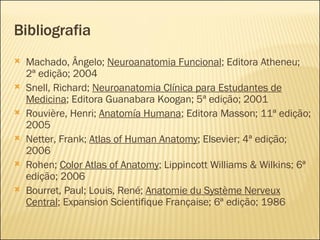 Bibliografia Machado, Ângelo;  Neuroanatomia Funcional ; Editora Atheneu; 2ª edição; 2004 Snell, Richard;  Neuroanatomia Clínica para Estudantes de Medicina ; Editora Guanabara Koogan; 5ª edição; 2001 Rouvière, Henri;  Anatomía Humana ; Editora Masson; 11ª edição; 2005 Netter, Frank;  Atlas of Human Anatomy ; Elsevier; 4ª edição; 2006 Rohen;  Color Atlas of Anatomy ; Lippincott Williams & Wilkins; 6ª edição; 2006 Bourret, Paul; Louis, René;  Anatomie du Système Nerveux Central ; Expansion Scientifique Française; 6ª edição; 1986 