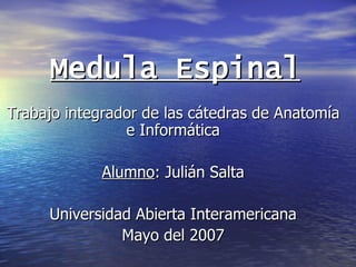 Medula Espinal Trabajo integrador de las cátedras de Anatomía e Informática Alumno : Julián Salta Universidad Abierta Interamericana Mayo del 2007 
