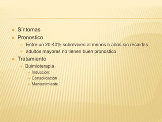  Síntomas
 Pronostico
 Entre un 20-40% sobreviven al menos 5 años sin recaidas
 adultos mayores no tienen buen pronostico
 Tratamiento
 Quimioterapia
 Inducción:
 Consolidación
 Mantenimiento
 