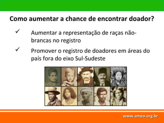 www.ameo.org.br
www.ameo.org.brwww.ameo.org.brwww.ameo.org.br
 Aumentar a representação de raças não-
brancas no registro
 Promover o registro de doadores em áreas do
país fora do eixo Sul-Sudeste
Como aumentar a chance de encontrar doador?
 