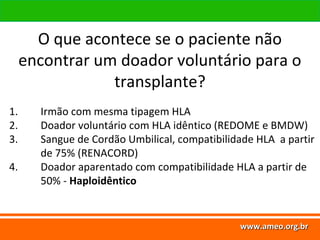 www.ameo.org.br
O que acontece se o paciente não
encontrar um doador voluntário para o
transplante?
www.ameo.org.brwww.ameo.org.brwww.ameo.org.br
1. Irmão com mesma tipagem HLA
2. Doador voluntário com HLA idêntico (REDOME e BMDW)
3. Sangue de Cordão Umbilical, compatibilidade HLA a partir
de 75% (RENACORD)
4. Doador aparentado com compatibilidade HLA a partir de
50% - Haploidêntico
 