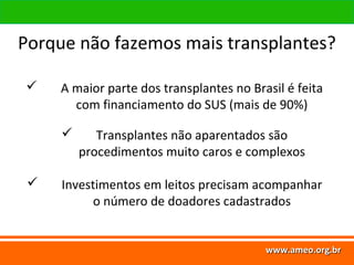 www.ameo.org.br
www.ameo.org.brwww.ameo.org.brwww.ameo.org.br
 A maior parte dos transplantes no Brasil é feita
com financiamento do SUS (mais de 90%)
 Transplantes não aparentados são
procedimentos muito caros e complexos
 Investimentos em leitos precisam acompanhar
o número de doadores cadastrados
Porque não fazemos mais transplantes?
 