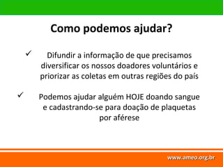 www.ameo.org.br
www.ameo.org.brwww.ameo.org.brwww.ameo.org.br
 Difundir a informação de que precisamos
diversificar os nossos doadores voluntários e
priorizar as coletas em outras regiões do país
 Podemos ajudar alguém HOJE doando sangue
e cadastrando-se para doação de plaquetas
por aférese
Como podemos ajudar?
 