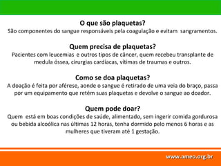 www.ameo.org.br
www.ameo.org.brwww.ameo.org.brwww.ameo.org.br
O que são plaquetas?
São componentes do sangue responsáveis pela coagulação e evitam sangramentos.
Quem precisa de plaquetas?
Pacientes com leucemias e outros tipos de câncer, quem recebeu transplante de
medula óssea, cirurgias cardíacas, vítimas de traumas e outros.
Como se doa plaquetas?
A doação é feita por aférese, aonde o sangue é retirado de uma veia do braço, passa
por um equipamento que retém suas plaquetas e devolve o sangue ao doador.
Quem pode doar?
Quem está em boas condições de saúde, alimentado, sem ingerir comida gordurosa
ou bebida alcoólica nas últimas 12 horas, tenha dormido pelo menos 6 horas e as
mulheres que tiveram até 1 gestação.
 