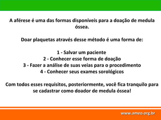 www.ameo.org.br
www.ameo.org.brwww.ameo.org.brwww.ameo.org.br
A aférese é uma das formas disponíveis para a doação de medula
óssea.
Doar plaquetas através desse método é uma forma de:
1 - Salvar um paciente
2 - Conhecer esse forma de doação
3 - Fazer a análise de suas veias para o procedimento
4 - Conhecer seus exames sorológicos
Com todos esses requisitos, posteriormente, você fica tranquilo para
se cadastrar como doador de medula óssea!
 