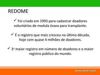 www.ameo.org.br
www.ameo.org.brwww.ameo.org.brwww.ameo.org.br
 Foi criado em 1993 para cadastrar doadores
voluntários de medula óssea para transplante.
 É o registro que mais cresceu na última década,
hoje com quase 4 milhões de doadores.
 3o
maior registro em número de doadores e o maior
registro público do mundo.
REDOME
 