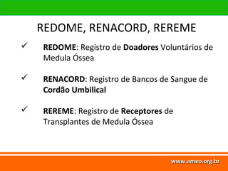 www.ameo.org.br
www.ameo.org.brwww.ameo.org.brwww.ameo.org.br
 REDOME: Registro de Doadores Voluntários de
Medula Óssea
 RENACORD: Registro de Bancos de Sangue de
Cordão Umbilical
 REREME: Registro de Receptores de
Transplantes de Medula Óssea
REDOME, RENACORD, REREME
 