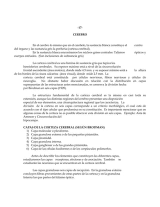 -17-

                                               CEREBRO


               En el cerebro lo mismo que en el cerebelo, la sustancia blanca constituye el   centro
del órgano y las sustancia gris la periferia (corteza cerebral).
               En la sustancia blanca encontramos los núcleos grises centrales: Talámos       ópticos y
cuerpos estriados. (Son inclusiones de substancia gris)

                La corteza cerebral es una lámina de sustancia gris que tapiza los
        hemisferios cerebrales. Su espesor máximo está a nivel de la circunvolución
        frontal ascendente (área motora), donde mide 4.5 mm. y su espesor mínimo está a  la altura
de los bordes de la cisura calcarina (área visual), donde mide 2.5 mm. La
        corteza cerebral está constituida por células nerviosas, fibras nerviosas y células de
        neuroglia.     No obstante haber discusión en relación con la distribución en capas
        superpuestas de las estructuras antes mencionadas, se conserva la división hecha
        por Brodman en seis capas (1909).

              La estructura fundamental de la corteza cerebral es la misma en casi toda su
       extensión, aunque las distintas regiones del cerebro presentan una disposición
       especial de sus elementos, una citoarquitectura regional que las caracteriza. La
       división de la corteza en seis capas corresponde a un criterio morfológico, el cual está de
       acuerdo con el tipo celular que predomina en su constitución. Es importante mencionar que en
       algunas zonas de la corteza no es posible observar esta división en seis capas. Ejemplo: Asta de
       Ammon y Circunvolución del
       hipocampo.

       CAPAS DE LA CORTEZA CEREBRAL (SEGÚN BRODMAN)
        1) Capa molecular o plexiforme.
        2) Capa granulosa externa o de las pequeñas pirámides.
        3) Capa piramidal.
        4) Capa granulosa interna.
        5) Capa ganglionar o de las grandes pirámides.
        6) Capa de las células fusiformes o de los corpúsculos polimorfos.

             Antes de describir los elementos que constituyen las diferentes capas,
       estudiaremos las capas receptoras, efectoras y de asociación. También se
       estudiarán las neuronas que se encuentran en la corteza cerebral.

              Las capas granulosas son capas de recepción. En la granulosa externa
       concluyen fibras provenientes de otras partes de la corteza y en la granulosa
       Interna las que partes del tálamo óptico.
 