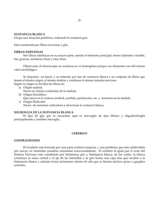 -7-



SUSTANCIA BLANCA
Ocupa una situación periférica, rodeando la sustancia gris.

Esta constituida por fibras nerviosas y glía.

FIBRAS NERVIOSAS
       Son fibras mielinicas en su mayor parte, siendo el elemento principal, tienen diámetro variable,
hay gruesas, medianas, finas y muy finas.

       Observadas al microscopio, la sustancia se ve homogénea porque sus elementos son del mismo
valor morfológico.

       Se disponen en haces, y se entiende por haz de sustancia blanca a un conjunto de fibras que
tienen el mismo origen, el mismo destino y conducen el mismo impulso nervioso.
Según su origen se dividen las fibras en:
    a) Origen espinal.
       Nacen en células cordonales de la médula.
    b) Origen Encefálico:
       Que nacen en la corteza cerebral, cerebelo, pedúnculos, etc. y terminan en la médula.
    c) Origen Radicular:
       Nacen de neuronas radiculares y atraviesan la sustancia blanca.

NEUROGLIA DE LA SUSTANCIA BLANCA
       El tipo de glía que se encuentra aquí es macroglia de tipo fibroso y oligodendroglía
principalmente y también microglia.



                                                CEREBELO

GENERALIDADES

       El Cerebelo está formada por una parte central compacta, y una periférica que esta subdividida
por surcos, en laminillas paralelas orientadas transversalmente. El cerebelo al igual que el resto del
Sistema Nervioso está constituido por Substancia gris y Substancia blanca, de las cuales, la blanca
constituye la masa central y el eje de las laminillas y la gris forma una capa fina que recubre a la
Substancia blanca y además forma inclusiones dentro de ella que se llaman núcleos grises o ganglios
centrales.
 