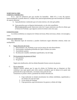 -8-

SUBSTANCIA GRIS
CORTEZA CEREBELOSA
       Es la capa de substancia gris que recubre las laminillas. Mide 0.5 a 1 mm. De espesor,
transversalmente se puede observar, a simple vista, (macrocópicamente) que está formada de 2 estratos
de aspecto diferente:
         1. Capa plexiforme o molecular que es la más externa y de color gris pálido.

         2. Capa granulosa que se dispone internamente y es de color amarillento.
            Microscópicamente puede observarse entre las 2 capas anteriores una fila de células que
            se llaman de Purkinje y que algunos autores la toman como otra capa.

CONSTITUCION
       La corteza cerebelosa se compone de: Células nerviosas, fibras nerviosas, células de neuroglia y
vasos.

CELULAS NERVIOSAS
      Hay diferentes tipos de neuronas y pueden clasificarse según diferentes criterios, todas son
multipolares.

   A.     Según dirección del Axón:
          1. Descendentes o de Purkinje ya que son las únicas de axón descendentes.
          2. Horizontales: estrelladas profundas de Cajal ó Células con cestos.
          3. Ascendentes: granos.
          4. De dirección variable: estrelladas superficiales y las de Golgi.

   B.     Por la presencia de grumos de Nissl:
          1. Con grumos.
          2. Sin grumos.

           Según esta clasificación, sólo las células llamadas Granos carecen de grumos.

   C.     Por su situación:
          Algunos autores opinan que la capa de células de Purkinje (que se disponen en fila)
          constituye una capa aparte, pero otros autores consideran que se ubican en la parte más
          profunda de la capa molecular, y la toman como parte de esta.
          Tomaremos el primer criterio, quedando las células ubicadas así:

                    1. Capa molecular en donde encontramos las células estrelladas, superficiales y
                       las células con cesto de Cajal.
                    2. La de células de Purkinje.
                    3. Capa granulosa, aquí encontramos: los granos y células de Golgi.
 