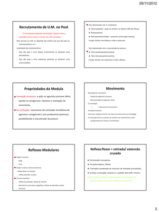 05/11/2012
3
Recrutamento de U.M. no Pool
O recrutamento depende da excitação. Quanto maior a
excitação nervosa maior o número de U.M. recrutadas.
Para recrutar as U.M. eu dependo das minhas vias que vão para os
motoneurônios  e .
Localização dos motoneurônios:
- Que vão para a mms flexora (movimento) se localizam mais
dorsolaterais;
- Que vão para a mms extensora (postura) se localizam mais
ventromediais;
Vias relacionadas com o movimento:
 Córticoespinhal – pode ser anterior ou lateral ( 90% das fibras);
 Rubroespinhal;
 Reticuloespinhal bulbar – presente na formação reticular.
Função: facilita mms flexora e inibe a extensora.
Vias relacionadas com a manutenção da postura:
 Trato vestibuloespinhal lateral;
 Trato reticuloespinhal pontino;
Função: facilita mms extensora e inibe a flexora;
Propriedades da Medula
Inervação recíproca: a ação no agonista promove efeito
oposto no antagonista. Favorece a realização do
movimento.
Co-contração: mecanismo de contração simultânea de
agonista e antagonista ( com predomínio extensor),
possibilitando a manutenção da postura.
Movimento
Realizaçãodo movimento:
- Fixação do segmento proximal;
- Movimentação do segmento distal;
Co-contração
+  Maioria dos movimentos
Inervação recíproca
Essas duas reações ocorrem com base nos mecanismos do fuso/golgi.
A sinalização entre os sistemas de tensão e de comprimento atuam
sinergicamente em todos os movimentos.
Reflexos Medulares
Origem muscular:
- golgi;
- Fuso;
Origem cutânea: estímulo doloroso:
- reflexo flexor ou retirada;
- reflexo extensão cruzada;
Circuitos espinhais:
- Reflexo de proteção: reflexo de retirada;
- Movimentos voluntários: golgi/fuso, reflexo de extensão cruzada
(marcha);
Reflexo flexor = retirada/ extensão
cruzada
 Estimulação nociceptiva;
 Via polissináptica reflexa;
 Contração coordenada de músculos de múltiplas articulações;
 Envolve a inervação recíproca e o padrão alternado rítimico;
Assim a medula isolada é capaz de gerara ritmicidade com
alternância de movimentos. Reflexo da marcha!!!!
 