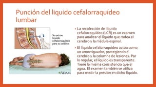 Punción del liquido cefalorraquídeo
lumbar
• La recolección de líquido
cefalorraquídeo (LCR) es un examen
para analizar el líquido que rodea el
cerebro y la médula espinal.
• El líquido cefalorraquídeo actúa como
un amortiguador, protegiendo el
cerebro y la columna de lesiones. Por
lo regular, el líquido es transparente.
Tiene la misma consistencia que el
agua. El examen también se utiliza
para medir la presión en dicho líquido.
 