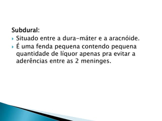 Subdural:
 Situado entre a dura-máter e a aracnóide.
 É uma fenda pequena contendo pequena
quantidade de líquor apenas pra evitar a
aderências entre as 2 meninges.
 