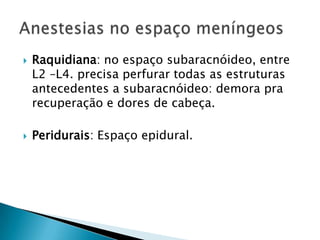  Raquidiana: no espaço subaracnóideo, entre
L2 –L4. precisa perfurar todas as estruturas
antecedentes a subaracnóideo: demora pra
recuperação e dores de cabeça.
 Peridurais: Espaço epidural.
 