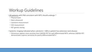 Workup Guidelines
• All patients with FNA consistent with MTC should undergo: 4
• Physical Exam
• Neck ultrasound
• Calcitonin measurement
• CEA measurement
• RET genetic testing
• Systemic imaging indicated when calcitonin > 500 or patient has extensive neck disease
• Octreoscan appears more sensitive than (18)FDG-PET for well-differentiated NETs, whereas (18)FDG-PET
demonstrates superior sensitivity for poorly-differentiated NETs 5
 