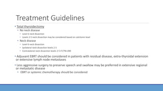 Treatment Guidelines
• Total thyroidectomy
• No neck disease
• Level 6 neck dissection
• Levels 2-5 neck dissection may be considered based on calcitonin level
• Neck disease
• Level 6 neck dissection
• Ipsilateral neck dissection levels 2-5
• Contralateral neck dissection levels 2-5 if CTN>200
• Adjuvant EBRT should be considered in patients with residual disease, extra-thyroidal extension
or extensive lymph node metastases
• Less aggressive surgery to preserve speech and swallow may be preferred in extensive regional
or metastatic disease
• EBRT or systemic chemotherapy should be considered
 