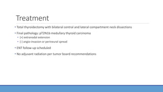 Treatment
• Total thyroidectomy with bilateral central and lateral compartment neck dissections
• Final pathology: pT2N1b medullary thyroid carcinoma
• (+) extranodal extension
• (-) angio-invasion or perineural spread
• ENT follow-up scheduled
• No adjuvant radiation per tumor board recommendations
 