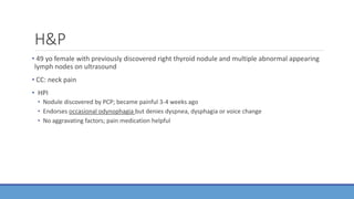 H&P
• 49 yo female with previously discovered right thyroid nodule and multiple abnormal appearing
lymph nodes on ultrasound
• CC: neck pain
• HPI
• Nodule discovered by PCP; became painful 3-4 weeks ago
• Endorses occasional odynophagia but denies dyspnea, dysphagia or voice change
• No aggravating factors; pain medication helpful
 