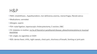 H&P
• PMH: cholelithiasis , hypothyroidism, iron deficiency anemia, menorrhagia, fibroid uterus
• Medications: sennokot
• Allergies: aspirin
• PSH: tubal ligation, laparoscopic cholecystectomy, C-section, D&C
• FH: diabetes in mother; no hx of thyroid or parathyroid disease, pheochromocytoma or mucosal
neuromas
• SH: single; no cigarettes or EtOH
• ROS: denies fever, chills, night sweats, chest pain, shortness of breath, fainting or joint pain
 
