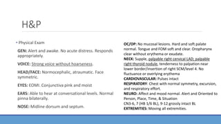 H&P
• Physical Exam
GEN: Alert and awake. No acute distress. Responds
appropriately.
VOICE: Strong voice without hoarseness.
HEAD/FACE: Normocephalic, atraumatic. Face
symmetric.
EYES: EOMI. Conjunctiva pink and moist
EARS: Able to hear at conversational levels. Normal
pinna bilaterally.
NOSE: Midline dorsum and septum.
OC/OP: No mucosal lesions. Hard and soft palate
normal. Tongue and FOM soft and clear. Oropharynx
clear without erythema or exudate.
NECK: Supple, palpable right cervical LAD; palpable
right thyroid nodule, tenderness to palpation near
lower border/insertion of right SCM/level 4. No
fluctuance or overlying erythema
CARDIOVASCULAR: Pulses intact
RESPIRATORY: Chest with normal symmetry, excursion,
and respiratory effort.
NEURO: Affect and mood normal. Alert and Oriented to
Person, Place, Time, & Situation
CN3-6, 7 (HB 1/6 BL), 9-12 grossly intact BL
EXTREMITIES: Moving all extremities.
 