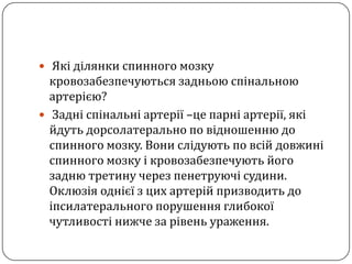 Якіділянки спинного мозкукровозабезпечуютьсязадньоюспінальноюартерією?Задні спінальні артерії –це парні артерії, які йдуть дорсолатерально по відношенню до спинного мозку. Вони слідують по всій довжині  спинного мозку і кровозабезпечують його задню третину через пенетруючі судини. Оклюзія однієї з цих артерій призводить до іпсилатерального порушення глибокої чутливості нижче за рівень ураження.