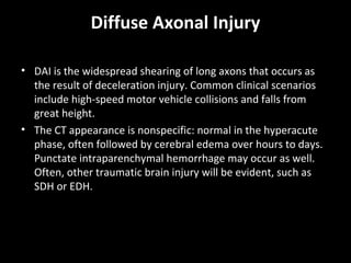 Diffuse Axonal Injury
• DAI is the widespread shearing of long axons that occurs as
the result of deceleration injury. Common clinical scenarios
include high-speed motor vehicle collisions and falls from
great height.
• The CT appearance is nonspecific: normal in the hyperacute
phase, often followed by cerebral edema over hours to days.
Punctate intraparenchymal hemorrhage may occur as well.
Often, other traumatic brain injury will be evident, such as
SDH or EDH.
 