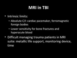 MRI in TBI
• Intrinsic limits:
– Absolute C/I: cardiac pacemaker, ferromagnetic
foreign bodies
– Lower sensitivity for bone fractures and
hyperacute blood
• Difficult managing trauma patients in MRI
suite: metallic life support, monitoring device,
time
 