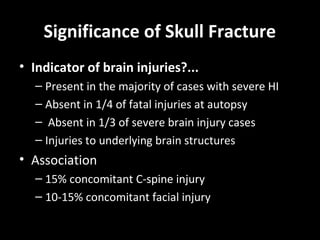 Significance of Skull Fracture
• Indicator of brain injuries?...
– Present in the majority of cases with severe HI
– Absent in 1/4 of fatal injuries at autopsy
– Absent in 1/3 of severe brain injury cases
– Injuries to underlying brain structures
• Association
– 15% concomitant C-spine injury
– 10-15% concomitant facial injury
 