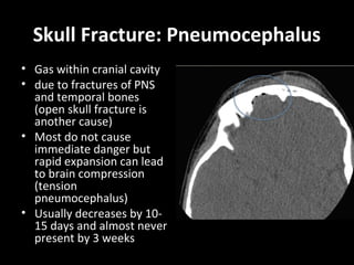 Skull Fracture: Pneumocephalus
• Gas within cranial cavity
• due to fractures of PNS
and temporal bones
(open skull fracture is
another cause)
• Most do not cause
immediate danger but
rapid expansion can lead
to brain compression
(tension
pneumocephalus)
• Usually decreases by 10-
15 days and almost never
present by 3 weeks
 