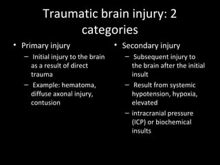Traumatic brain injury: 2
categories
• Primary injury
– Initial injury to the brain
as a result of direct
trauma
– Example: hematoma,
diffuse axonal injury,
contusion
• Secondary injury
– Subsequent injury to
the brain after the initial
insult
– Result from systemic
hypotension, hypoxia,
elevated
– intracranial pressure
(ICP) or biochemical
insults
 