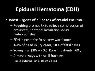 Epidural Hematoma (EDH)
• Most urgent of all cases of cranial trauma
– Requiring prompt Rx to relieve compression of
brainstem, tentorial herniation, acute
hydrocephalus
– EDH in posterior fossa very worrisome
– 1-4% of head injury cases, 10% of fatal cases
– Young men (20s – 40s). Rare in patients >60 y
– Almost always with skull fracture
– Lucid interval in 40% of cases
 