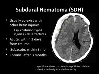 Subdural Hematoma (SDH)
• Usually co-exist with
other brain injuries
– Esp. contusion-typed
injuries > skull fractures
• Acute: within 3 days
from trauma
• Subacute: within 3 mo
• Chronic: after 3 months
Layer of acute blood on pre-existing CSF-like subdural
collection in the right cerebral convexity
 
