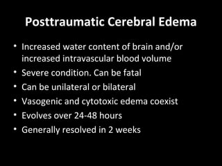 Posttraumatic Cerebral Edema
• Increased water content of brain and/or
increased intravascular blood volume
• Severe condition. Can be fatal
• Can be unilateral or bilateral
• Vasogenic and cytotoxic edema coexist
• Evolves over 24-48 hours
• Generally resolved in 2 weeks
 