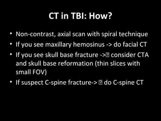 CT in TBI: How?
• Non-contrast, axial scan with spiral technique
• If you see maxillary hemosinus -> do facial CT
• If you see skull base fracture -> consider CTA
and skull base reformation (thin slices with
small FOV)
• If suspect C-spine fracture->  do C-spine CT
 