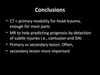 Conclusions
• CT = primary modality for head trauma,
enough for most parts
• MR to help predicting prognosis by detection
of subtle injuries i.e., contusion and DAI
• Primary vs secondary lesion. Often,
• secondary lesion more important
 