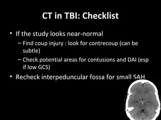 CT in TBI: Checklist
• If the study looks near-normal
– Find coup injury : look for contrecoup (can be
subtle)
– Check potential areas for contusions and DAI (esp
if low GCS)
• Recheck interpeduncular fossa for small SAH
 