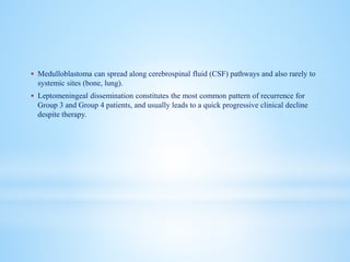  Medulloblastoma can spread along cerebrospinal fluid (CSF) pathways and also rarely to
systemic sites (bone, lung).
 Leptomeningeal dissemination constitutes the most common pattern of recurrence for
Group 3 and Group 4 patients, and usually leads to a quick progressive clinical decline
despite therapy.
 