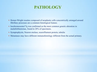  Homer-Wright rosettes composed of neoplastic cells concentrically arranged around
fibrillary processes are a common histological feature.
 Isochromosome17q was confirmed as the most common genetic alteration in
medulloblastomas, found in 28% of specimens.
 Synaptophysin, Neuron enolase, neurofilament protein, tubulin
 Metastases may have different immunohistology different from the actual primary.
PATHOLOGY
 