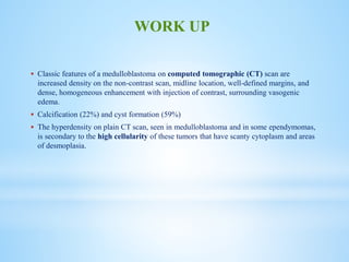  Classic features of a medulloblastoma on computed tomographic (CT) scan are
increased density on the non-contrast scan, midline location, well-defined margins, and
dense, homogeneous enhancement with injection of contrast, surrounding vasogenic
edema.
 Calcification (22%) and cyst formation (59%)
 The hyperdensity on plain CT scan, seen in medulloblastoma and in some ependymomas,
is secondary to the high cellularity of these tumors that have scanty cytoplasm and areas
of desmoplasia.
WORK UP
 