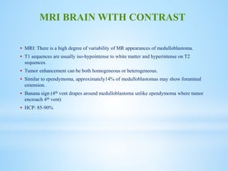  MRI: There is a high degree of variability of MR appearances of medulloblastoma.
 T1 sequences are usually iso-hypointense to white matter and hyperintense on T2
sequences.
 Tumor enhancement can be both homogeneous or heterogeneous.
 Similar to ependymoma, approximately14% of medulloblastomas may show foraminal
extension.
 Banana sign (4th vent drapes around medulloblastoma unlike ependymoma where tumor
encroach 4th vent)
 HCP: 85-90%
MRI BRAIN WITH CONTRAST
 