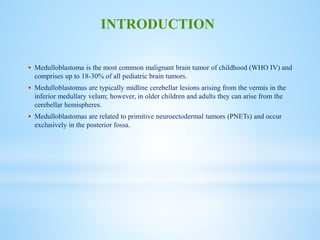  Medulloblastoma is the most common malignant brain tumor of childhood (WHO IV) and
comprises up to 18-30% of all pediatric brain tumors.
 Medulloblastomas are typically midline cerebellar lesions arising from the vermis in the
inferior medullary velum; however, in older children and adults they can arise from the
cerebellar hemispheres.
 Medulloblastomas are related to primitive neuroectodermal tumors (PNETs) and occur
exclusively in the posterior fossa.
INTRODUCTION
 
