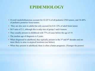  Overall medulloblastomas account for 12-25 % of all pediatric CNS tumors, and 30-40%
of pediatric posterior fossa tumors.
 They are also seen in adults but only account for 0.4-1.0% of adult brain tumor.
 M:F ratio of 2:1, although this is only true of group 3 and 4 tumors
 They usually present in childhood with 77% of cases before the age of 19.
 The median age of diagnosis is 9 years.
 When diagnosed in adulthood, they typically present in the 3rd and 4th decades and are
more likely to arise in atypical locations (see below).
 When they present in adulthood, there is often a better prognosis. (Younger the poorer)
EPIDEMIOLOGY
 