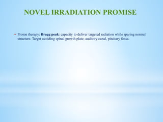  Proton therapy: Bragg peak: capacity to deliver targeted radiation while sparing normal
structure. Target avoiding spinal growth plate, auditory canal, pituitary fossa.
NOVEL IRRADIATION PROMISE
 