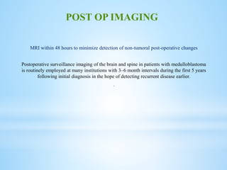 MRI within 48 hours to minimize detection of non-tumoral post-operative changes
Postoperative surveillance imaging of the brain and spine in patients with medulloblastoma
is routinely employed at many institutions with 3–6 month intervals during the first 5 years
following initial diagnosis in the hope of detecting recurrent disease earlier.
.
POST OP IMAGING
 